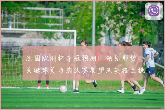 法国欧洲杯夺冠预测:领先形势、关键球员与淘汰赛展望及英格兰挑战态势