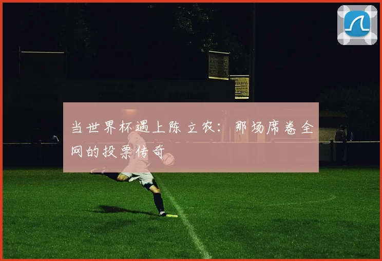 当世界杯遇上陈立农：那场席卷全网的投票传奇