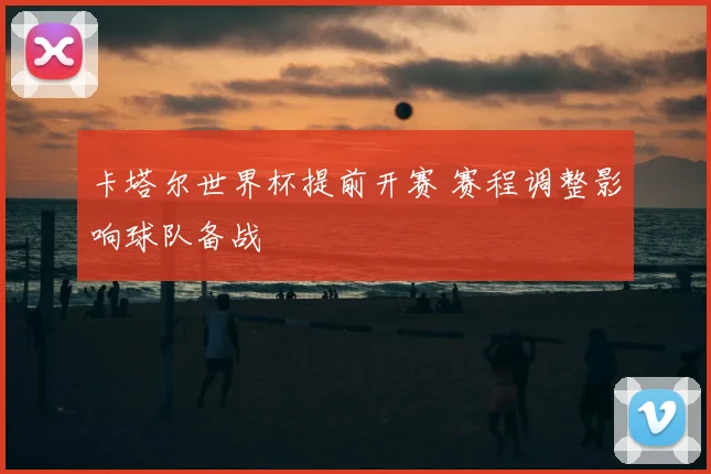 卡塔尔世界杯提前开赛 赛程调整影响球队备战