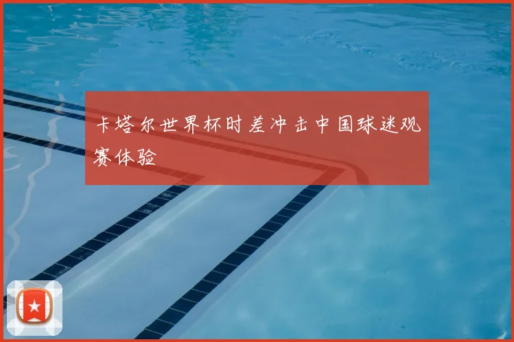 卡塔尔世界杯时差冲击中国球迷观赛体验