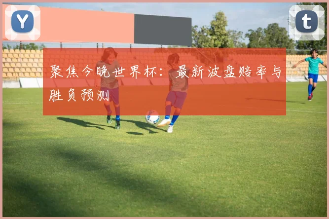 聚焦今晚世界杯:最新波盘赔率与胜负预测