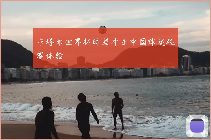 卡塔尔世界杯时差冲击中国球迷观赛体验