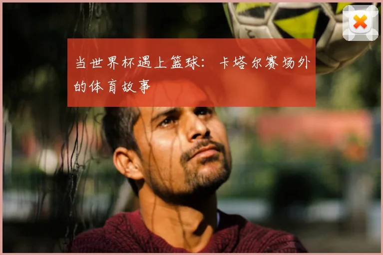 当世界杯遇上篮球：卡塔尔赛场外的体育故事