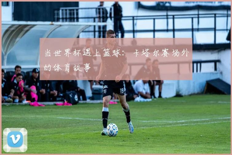 当世界杯遇上篮球：卡塔尔赛场外的体育故事